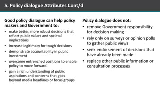 Good policy dialogue can help policy
makers and Government to:
• make better, more robust decisions that
reflect public values and societal
implications
• increase legitimacy for tough decisions
• demonstrate accountability in public
investment
• overcome entrenched positions to enable
policy to move forward
• gain a rich understanding of public
aspirations and concerns that goes
beyond media headlines or focus groups
Policy dialogue does not:
• remove Government responsibility
for decision making
• rely only on surveys or opinion polls
to gather public views
• seek endorsement of decisions that
have already been made
• replace other public information or
consultation processes
5. Policy dialogue Attributes Cont/d
 