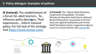 IE (Ireland): The establishment of
a forum for adult learners.. To…
influence policy decisions. Their
experiences… inform national
policy. For full text of the strategy
Visit https://www.aontas.com/.
FI (Finalnd): The “Liberal Adult Education
Cooperation Group/Body” (includes:
Ministry of education and Culture, National
Board of Education, Association of Finnish
local and regional Authorities and Finnish
Adult Education) meets a regularly to discuss
issues in mutual interest. (See unesco )
5. Policy dialogue: Examples of policies
 