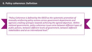 6. Policy coherence: Definition
“Policy Coherence is defined by the OECD as the systematic promotion of
mutually reinforcing policy actions across government departments and
agencies creating synergies towards achieving the agreed objectives. Within
national governments, policy coherence issues arise between different types of
public policies, between different levels of government, between different
stakeholders and at an international level.”
 