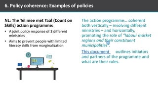 NL: The Tel mee met Taal (Count on
Skills) action programme:
• A joint policy response of 3 different
ministries
• Aims to prevent people with limited
literacy skills from marginalization
The action programme… coherent
both vertically – involving different
ministries – and horizontally,
promoting the role of “labour market
regions and their constituent
municipalities”.
This document outlines initiators
and partners of the programme and
what are their roles.
6. Policy coherence: Examples of policies
 