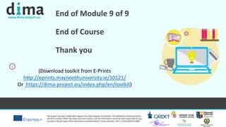 www.dima-project.eu
This project has been funded with support from the European Commission. This publication [communication]
and all its content reflect the views only of the author, and the Commission cannot be held responsible for any
use which may be made of the information contained therein. Project Number: 2015-1-CY01-KA204-011850
End of Module 9 of 9
End of Course
Thank you
i
(Download toolkit from E-Prints
http://eprints.maynoothuniversity.ie/10121/
Or https://dima-project.eu/index.php/en/toolkit)
 