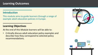Introduction
This module aims to guide learners through a range of
example adult education policies in Europe.
Learning Objectives
At the end of this Module learners will be able to:
• Critically discuss adult education policy examples and
describe how they correspond to selected policy
recommendations.
Learning Outcomes
 