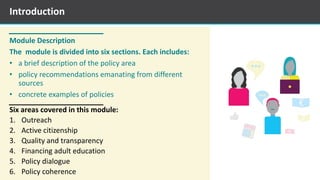 Module Description
The module is divided into six sections. Each includes:
• a brief description of the policy area
• policy recommendations emanating from different
sources
• concrete examples of policies
Six areas covered in this module:
1. Outreach
2. Active citizenship
3. Quality and transparency
4. Financing adult education
5. Policy dialogue
6. Policy coherence
Introduction
 