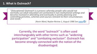 1. What is Outreach?
Currently, the word “outreach” is often used
interchangeably with other terms such as "widening
participation" and "combating exclusion“. Outreach has
become strongly connected with the notion of the
disadvantaged.
"{Educational} Outreach is a process whereby people who would not
normally use adult education are contacted in non-institutional settings and
become involved in attending and eventually in jointly planning and
controlling activities, schemes and courses relevant to their circumstances
and needs.”
(Kevin Ward, Replan Review 1, August 1986 See eaea )
 
