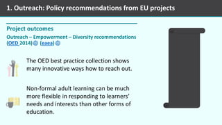 Project outcomes
Outreach – Empowerment – Diversity recommendations
(OED 2014) (eaea)
1. Outreach: Policy recommendations from EU projects
The OED best practice collection shows
many innovative ways how to reach out.
Non-formal adult learning can be much
more flexible in responding to learners’
needs and interests than other forms of
education.
 