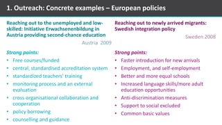 Reaching out to the unemployed and low-
skilled: Initiative Erwachsenenbildung in
Austria providing second-chance education
Austria 2009
Strong points:
• Free courses/funded
• central, standardised accreditation system
• standardized teachers’ training
• monitoring process and an external
evaluation
• cross-organisational collaboration and
cooperation
• policy borrowing
• counselling and guidance
Reaching out to newly arrived migrants:
Swedish integration policy
Sweden 2008
Strong points:
• Faster introduction for new arrivals
• Employment, and self-employment
• Better and more equal schools
• Increased language skills/more adult
education opportunities
• Anti-discrimination measures
• Support to social excluded
• Common basic values
1. Outreach: Concrete examples – European policies
 