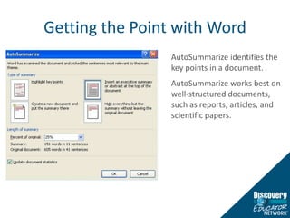 Getting the Point with WordAutoSummarize identifies the key points in a document. AutoSummarize works best on well-structured documents, such as reports, articles, and scientific papers.