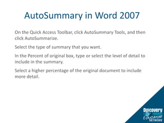 AutoSummary in Word 2007On the Quick Access Toolbar, click AutoSummary Tools, and then click AutoSummarize.Select the type of summary that you want.In the Percent of original box, type or select the level of detail to include in the summary. Select a higher percentage of the original document to include more detail.