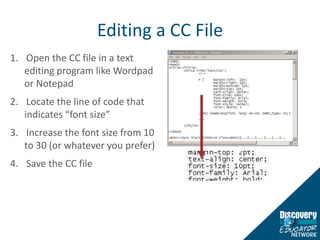 Editing a CC FileOpen the CC file in a text editing program like Wordpad or NotepadLocate the line of code that indicates “font size”Increase the font size from 10 to 30 (or whatever you prefer)Save the CC file