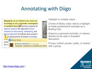 Annotating with DiigoHighlight in multiple colors.2 kinds of Sticky notes: tied to a highlight or freely positioned & resizable as a floating note.Great as a personal reminder, or interact directly on the web in threaded discussion.Privacy control: private, public, or shared with a group.http://www.diigo.com /