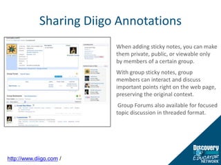 Sharing Diigo AnnotationsWhen adding sticky notes, you can make them private, public, or viewable only by members of a certain group. With group sticky notes, group members can interact and discuss important points right on the web page, preserving the original context. Group Forums also available for focused topic discussion in threaded format.http://www.diigo.com /
