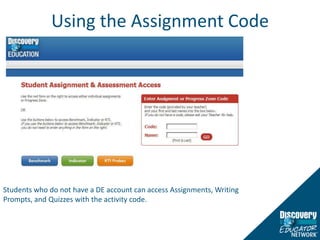 Using the Assignment CodeStudents log into Discovery Education to view assigned content, track progress on completed assignments and assessments, and access bookmarked content through My Content.Students who do not have a DE account can access Assignments, Writing Prompts, and Quizzes with the activity code.  