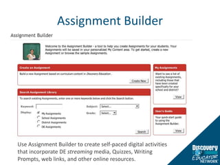 Assignment BuilderUse Assignment Builder to create self-paced digital activities that incorporate DE streaming media, Quizzes, Writing Prompts, web links, and other online resources. 
