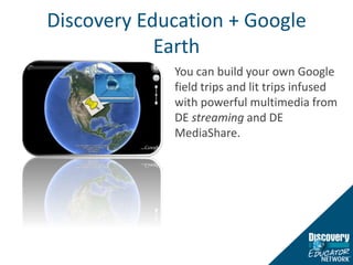 Discovery Education + Google EarthYou can build your own Google field trips and lit trips infused with powerful multimedia from DE streaming and DE MediaShare.