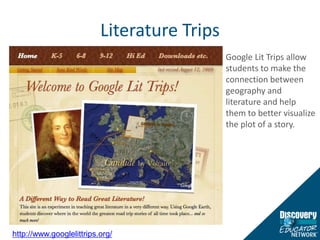 Literature TripsGoogle Lit Trips allow students to make the connection between geography and literature and help them to better visualize the plot of a story.http://www.googlelittrips.org/