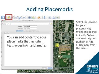 Adding PlacemarksSelect the location for your placemark by typing and address in the Fly To box and selecting the pushpin or Add > Placemark from the menu.  You can add content to your placemarks that include text, hyperlinks, and media.