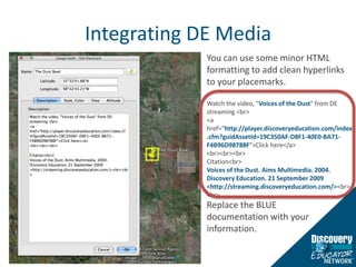 Integrating DE MediaYou can use some minor HTML formatting to add clean hyperlinks to your placemarks.  Watch the video, "Voices of the Dust" from DE streaming <br><a href=“http://player.discoveryeducation.com/index.cfm?guidAssetId=19C350AF-D8F1-40E0-BA71-F4B96D98788F">Click here</a><br><br><br>Citation<br>Voices of the Dust. Aims Multimedia. 2004.Discovery Education. 21 September 2009<http://streaming.discoveryeducation.com/><br><br>Replace the BLUE documentation with your information. 