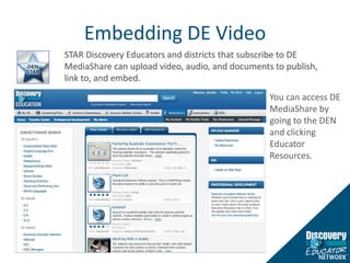 Embedding DE VideoSTAR Discovery Educators and districts that subscribe to DE MediaShare can upload video, audio, and documents to publish, link to, and embed. You can access DE MediaShare by going to the DEN and clicking Educator Resources. 