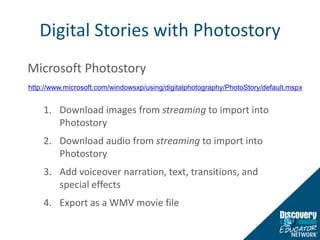 Digital Stories with PhotostoryMicrosoft PhotostoryDownload images from streaming to import into PhotostoryDownload audio from streaming to import into PhotostoryAdd voiceover narration, text, transitions, and special effectsExport as a WMV movie filehttp://www.microsoft.com/windowsxp/using/digitalphotography/PhotoStory/default.mspx
