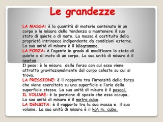 Le grandezze
LA MASSA: è la quantità di materia contenuta in un
corpo o la misura della tendenza a mantenere il suo
stato di quiete o di moto. La massa è costituita dalla
proprietà intrinseca indipendente da condizioni esterne.
La sua unità di misura è il kilogrammo.
LA FORZA: è l’agente in grado di modificare lo stato di
quiete o di moto di un corpo. La sua unità di misura è il
newton.
Il peso: è la misura della forza con cui esso viene
attratto gravitazionalmente dal corpo celeste su cui si
trova.
LA PRESSIONE: è il rapporto tra l’intensità della forza
che viene esercitata su una superficie e l’aria della
superficie stessa. La sua unità di misura è il pascal.
IL VOLUME: è la porzione di spazio che esso occupa.
La sua unità di misura è il metro cubo.
LA DENSITA: è il rapporto tra la sua massa e il suo
volume. La sua unità di misura è il kg m. cubo.
 