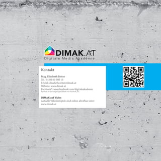 DIMAK.AT
    Digitale Media Akademie


Kontakt
Mag. Elisabeth Reiter
Tel.: 01 89 00 980 10
E-Mail: elisabeth.reiter@dimak.at
Website: www.dimak.at
Facebook®: www.facebook.com/digitaleakademie
Facebook ist eine eingetragene Marke von Facebook, Inc.


DIMAK auf Video
Aktuelle Videobeispiele sind online abrufbar unter
www.dimak.at
 