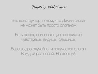 Dmitriy Maksimov


Это конструктор, потому что Димин слоган
     не может быть просто слоганом.

  Есть слова, описывающие восприятие:
     чувствуешь, видишь, слышишь.

Берешь два случайно, и получается слоган.
     Каждый раз новый. Настоящий.
 