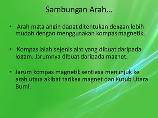 Sambungan Arah…
• Arah mata angin dapat ditentukan dengan lebih
  mudah dengan menggunakan kompas magnetik.

• Kompas ialah sejenis alat yang dibuat daripada
  logam. Jarumnya dibuat daripada magnet.

• Jarum kompas magnetik sentiasa menunjuk ke
  arah utara akibat tarikan magnet dan Kutub Utara
  Bumi.
 