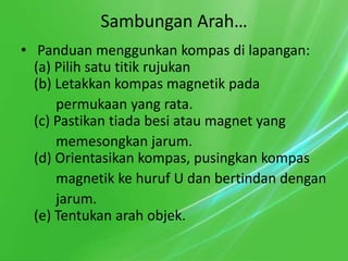 Sambungan Arah…
• Panduan menggunkan kompas di lapangan:
  (a) Pilih satu titik rujukan
  (b) Letakkan kompas magnetik pada
      permukaan yang rata.
  (c) Pastikan tiada besi atau magnet yang
      memesongkan jarum.
  (d) Orientasikan kompas, pusingkan kompas
      magnetik ke huruf U dan bertindan dengan
      jarum.
  (e) Tentukan arah objek.
 