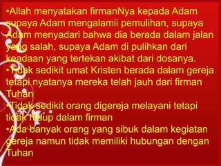 Untuk dapat hidup dalam kesucian, seseorang
harus mengalami kelahiran kembali. Karena
seorang Kristen baru dapat dikatakan Kristen
bila telah melewati titik star “Kelahiran
Kembali.”
•Allah menyatakan firmanNya kepada Adam
supaya Adam mengalamii pemulihan, supaya
Adam menyadari bahwa dia berada dalam jalan
yang salah, supaya Adam di pulihkan dari
keadaan yang tertekan akibat dari dosanya.
•Tidak sedikit umat Kristen berada dalam gereja
tetapi nyatanya mereka telah jauh dari firman
Tuhan
•Tidak sedikit orang digereja melayani tetapi
tidak hidup dalam firman
•Ada banyak orang yang sibuk dalam kegiatan
gereja namun tidak memiliki hubungan dengan
Tuhan
 