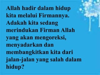 Seorang yang telah dilahirkan kembali harus
masuk dalam proses pengudusan. Salah satu
kendala atau hambatan pertumbuhan iman
adalah orang belum siap meninggalkan dosa-
dosanya.
Allah hadir dalam hidup
kita melalui Firmannya.
Adakah kita sedang
merindukan Firman Allah
yang akan mengoreksi,
menyadarkan dan
membangkitkan kita dari
jalan-jalan yang salah dalam
hidup?
 