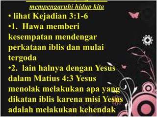 Ilustrasi : Tidak mungkin air yang kotor
mencuci pakaian yang kotor. Dengan kata lain,
Allah baru mau memakai seseorang menjadi
alat-Nya, jika orang tersebut hidup dalam
kekudusan.
Ada dua bisikan yang selalu
mempengaruhi hidup kita
• lihat Kejadian 3:1-6
•1. Hawa memberi
kesempatan mendengar
perkataan iblis dan mulai
tergoda
•2. lain halnya dengan Yesus
dalam Matius 4:3 Yesus
menolak melakukan apa yang
dikatan iblis karena misi Yesus
adalah melakukan kehendak
 