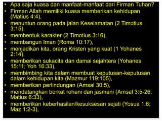 • Apa saja kuasa dan manfaat-manfaat dari Firman Tuhan?
• Firman Allah memiliki kuasa memberikan kehidupan
(Matius 4:4),
• menuntun orang pada jalan Keselamatan (2 Timotius
3:15),
• membentuk karakter (2 Timotius 3:16),
• membangun Iman (Roma 10:17),
• menjadikan kita, orang Kristen yang kuat (1 Yohanes
2:14),
• memberikan sukacita dan damai sejahtera (Yohanes
15:11; Yoh 16:33),
• membimbing kita dalam membuat keputusan-keputusan
dalam kehidupan kita (Mazmur 119:105),
• memberikan perlindungan (Amsal 30:5),
• mendatangkan berkat rohani dan jasmani (Amsal 3:5-26;
Matius 6:33),
• memberikan keberhasilan/kesuksesan sejati (Yosua 1:8;
Maz 1:2-3),
 