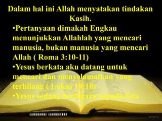 Roma 13:1, “Tiap-tiap orang harus takluk kepada
pemerintah yang di atasnya, sebab tidak ada
pemerintah, yang tidak berasal dari Allah; dan
pemerintah-pemerintah yang ada, ditetapkan
oleh Allah. Sebab itu barangsiapa melawan
pemerintah, ia melawan ketetapan Allah dan
siapa yang melakukannya, akan mendatangkan
hukuman atas dirinya”.
Dalam hal ini Allah menyatakan tindakan
Kasih.
•Pertanyaan dimakah Engkau
menunjukkan Allahlah yang mencari
manusia, bukan manusia yang mencari
Allah ( Roma 3:10-11)
•Yesus berkata aku datang untuk
mencari dan menyelamatkan yang
terhilang ( Lukas 19:10)
•Yesus sedang berbicara kepada kita
 
