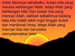 Karena ketaatan kepada pemerintah itu harus
dilakukan karena/demi Allah, maka jelas bahwa
kita tidak boleh mentaati pemerintah pada saat
pemerintah menyuruh/melarang kita untuk
melakukan sesuatu yang bertentangan dengan
Firman Tuhan. Dalam hal seperti ini kita harus
lebih taat kepada Allah dari pada kepada
manusia/pemerintah (Kis 4:19 Kis 5:29).
Inilah faktanya sahabatku, bukan kita yang
merasa kehilangan Allah, tetapi Allah yang
kehilangan kita! Dan bukan kita yang
mencari Allah, bahkan sebaliknya kadang
kala kita malah lebih ingin tinggal duduk
dan menikmati dosa, tetapi Allah yang
mencari kita dan berusaha
menyelamatkan kita!
 