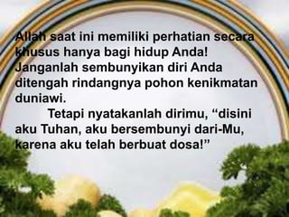 HIDUP TAKUT AKAN ALLAH,
Ayat 15-17Allah saat ini memiliki perhatian secara
khusus hanya bagi hidup Anda!
Janganlah sembunyikan diri Anda
ditengah rindangnya pohon kenikmatan
duniawi.
Tetapi nyatakanlah dirimu, “disini
aku Tuhan, aku bersembunyi dari-Mu,
karena aku telah berbuat dosa!”
 