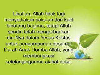 Selain kesucian hidup dan ketaatan, hal yang
juga dapat membuat orang Kristen dapat menjadi
saksi Tuhan yang baik ialah hidup takut akan
Allah.
Lihatlah, Allah tidak lagi
menyediakan pakaian dari kulit
binatang bagimu, tetapi Allah
sendiri telah mengorbankan
diri-Nya dalam Yesus Kristus
untuk pengampunan dosamu!
Darah Anak Domba Allah, yang
membungkusi
ketelanjanganmu akibat dosa.
 