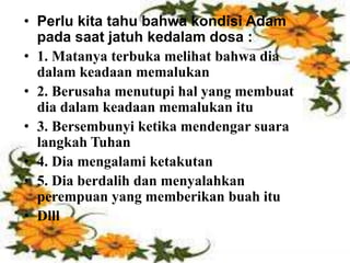 • Akibat dari penderitaan dan penganiayaan
ini: ada yang murtad, ada yang tetap
bertahan. Pada saat kegelapan seperti
inilah Petrus menulis surat kepada
mereka.
• Perlu kita tahu bahwa kondisi Adam
pada saat jatuh kedalam dosa :
• 1. Matanya terbuka melihat bahwa dia
dalam keadaan memalukan
• 2. Berusaha menutupi hal yang membuat
dia dalam keadaan memalukan itu
• 3. Bersembunyi ketika mendengar suara
langkah Tuhan
• 4. Dia mengalami ketakutan
• 5. Dia berdalih dan menyalahkan
perempuan yang memberikan buah itu
• Dlll
 