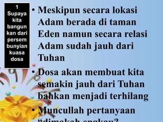 • Penekanan Petrus adalah dalam keadaan
bagaimanapun orang Kristen harus tetap
hidup dan bertumbuh.
• Meskipun secara lokasi
Adam berada di taman
Eden namun secara relasi
Adam sudah jauh dari
Tuhan
• Dosa akan membuat kita
semakin jauh dari Tuhan
bahkan menjadi terhilang
• Muncullah pertanyaan
1
Supaya
kita
bangun
kan dari
persem
bunyian
kuasa
dosa
 