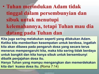 • Sebab di dalam diri orang Kristen ada
potensi untuk bertumbuh karena memiliki
(II Petrus 1:3-4):
– Kuasa Ilahi, ayat 3
– Janji-janji Ilahi, ayat 4
– Kodrat Ilahi, ayat 4
• Tuhan merindukan Adam tidak
tinggal dalam persembunyian dan
sibuk untuk menutupi
kelemahannya, tetapi Tuhan mau dia
datang pada Tuhan dan
menyelesaikan dosanyaKita juga sering melakukan seperti yang dilakukan Adam.
Ketika kita memberikan kesempatan untuk berdosa, ingatlah
kita akan dibawa pada pengaruh dosa yang secara terus
menerus mempengaruhi kita, maka kita sering tidak berdaya
untuk bangkit dan kita hanya sibuk untuk bersembunyi
dibalik penjajahan dosa itu.
Hanya Tuhan yang mampu mengangkan dan memerdekakan
kita dari kuasa dosa itu. (Roma 7:14)
 