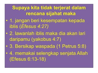 Supaya kita tidak terjerat dalam
rencana sijahat maka
• 1. jangan beri kesempatan kepada
iblis (Efesus 4:27)
• 2. lawanlah iblis maka dia akan lari
daripamu (yakobus 4:7)
• 3. Bersikap waspada (1 Petrus 5:8)
• 4. memakai selengkap senjata Allah
(Efesus 6:13-18)
 