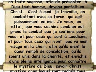 en toute sagesse, afin de présenter à
  Dieu tout homme, devenu parfait en
 Christ. C’est à quoi je travaille, en
   combattant avec sa force, qui agit
    puissamment en moi. Je veux, en
  effet, que vous sachiez combien est
 grand le combat que je soutiens pour
vous, et pour ceux qui sont à Laodicée,
et pour tous ceux qui n’ont pas vu mon
 visage en la chair, afin qu’ils aient le
    cœur rempli de consolation, qu’ils
soient unis dans la charité, et enrichis
d’une pleine intelligence pour connaître
    le mystère de Dieu, savoir Christ
 