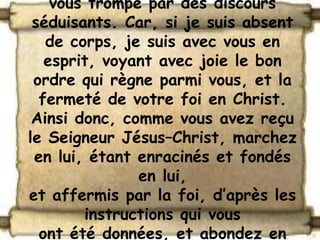 vous trompe par des discours
 séduisants. Car, si je suis absent
   de corps, je suis avec vous en
   esprit, voyant avec joie le bon
 ordre qui règne parmi vous, et la
  fermeté de votre foi en Christ.
 Ainsi donc, comme vous avez reçu
le Seigneur Jésus–Christ, marchez
 en lui, étant enracinés et fondés
               en lui,
et affermis par la foi, d’après les
        instructions qui vous
  ont été données, et abondez en
 