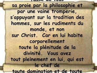 fasse de vous
 sa proie par la philosophie et
   par une vaine tromperie,
s’appuyant sur la tradition des
hommes, sur les rudiments du
         monde, et non
 sur Christ. Car en lui habite
         corporellement
    toute la plénitude de la
      divinité. Vous avez
tout pleinement en lui, qui est
           le chef de
 toute domination et de toute
 