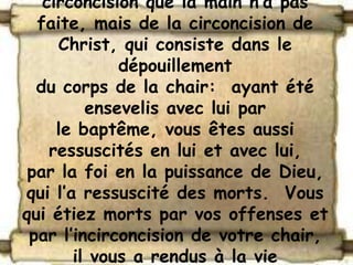 circoncision que la main n’a pas
  faite, mais de la circoncision de
     Christ, qui consiste dans le
             dépouillement
  du corps de la chair: ayant été
         ensevelis avec lui par
     le baptême, vous êtes aussi
    ressuscités en lui et avec lui,
 par la foi en la puissance de Dieu,
qui l’a ressuscité des morts. Vous
qui étiez morts par vos offenses et
 par l’incirconcision de votre chair,
       il vous a rendus à la vie
 