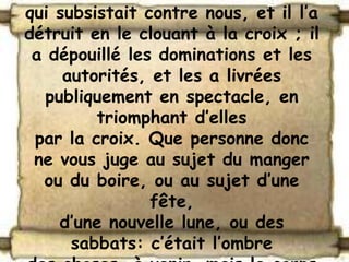 qui subsistait contre nous, et il l’a
détruit en le clouant à la croix ; il
 a dépouillé les dominations et les
     autorités, et les a livrées
  publiquement en spectacle, en
         triomphant d’elles
 par la croix. Que personne donc
 ne vous juge au sujet du manger
  ou du boire, ou au sujet d’une
                fête,
    d’une nouvelle lune, ou des
      sabbats: c’était l’ombre
 
