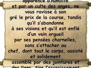 apparence d’humilité
  et par un culte des anges, ne
        vous ravisse à son
 gré le prix de la course, tandis
         qu’il s’abandonne
  à ses visions et qu’il est enflé
         d’un vain orgueil
   par ses pensées charnelles,
        sans s’attacher au
chef, dont tout le corps, assisté
           et solidement
  assemblé par des jointures et
 