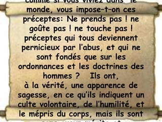 comme si vous viviez dans le
   monde, vous impose–t–on ces
 préceptes: Ne prends pas ! ne
   goûte pas ! ne touche pas !
  préceptes qui tous deviennent
 pernicieux par l’abus, et qui ne
     sont fondés que sur les
ordonnances et les doctrines des
       hommes ? Ils ont,
  à la vérité, une apparence de
sagesse, en ce qu’ils indiquent un
culte volontaire, de l’humilité, et
le mépris du corps, mais ils sont
 