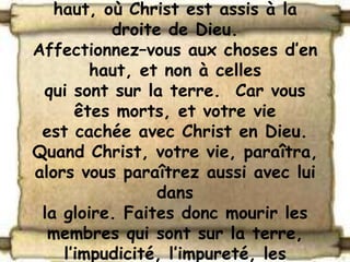 haut, où Christ est assis à la
          droite de Dieu.
Affectionnez–vous aux choses d’en
        haut, et non à celles
 qui sont sur la terre. Car vous
      êtes morts, et votre vie
 est cachée avec Christ en Dieu.
Quand Christ, votre vie, paraîtra,
alors vous paraîtrez aussi avec lui
                dans
 la gloire. Faites donc mourir les
  membres qui sont sur la terre,
    l’impudicité, l’impureté, les
 