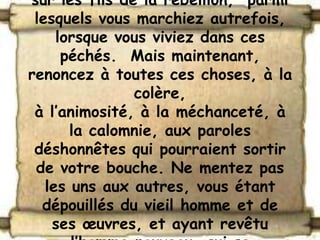 sur les fils de la rébellion, parmi
 lesquels vous marchiez autrefois,
     lorsque vous viviez dans ces
      péchés. Mais maintenant,
renoncez à toutes ces choses, à la
               colère,
 à l’animosité, à la méchanceté, à
       la calomnie, aux paroles
 déshonnêtes qui pourraient sortir
 de votre bouche. Ne mentez pas
   les uns aux autres, vous étant
  dépouillés du vieil homme et de
    ses œuvres, et ayant revêtu
 