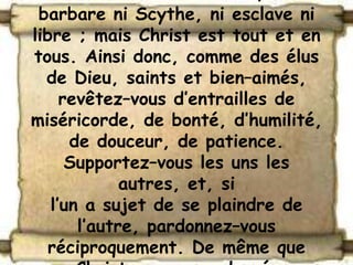 barbare ni Scythe, ni esclave ni
libre ; mais Christ est tout et en
tous. Ainsi donc, comme des élus
  de Dieu, saints et bien–aimés,
     revêtez–vous d’entrailles de
miséricorde, de bonté, d’humilité,
      de douceur, de patience.
      Supportez–vous les uns les
             autres, et, si
   l’un a sujet de se plaindre de
       l’autre, pardonnez–vous
   réciproquement. De même que
 